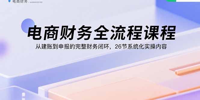 电商财务全流程课程：从建账到申报的完整财务闭环，26节系统化实操内容-juejinmima