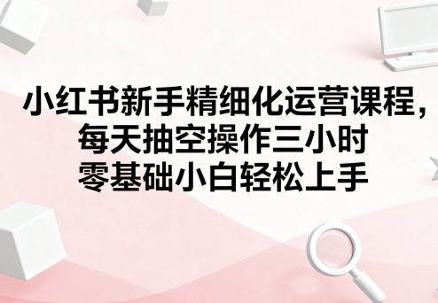 小红书新手精细化运营课程，每天抽空操作三小时，零基础小白轻松上手-juejinmima